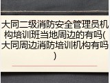 大同二级消防安全管理员机构培训班当地周边的有吗(大同周边消防培训机构有吗)