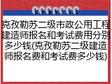 克孜勒苏二级市政公用工程建造师报名和考试费用分别多少钱(克孜勒苏二级建造师报名费和考试费多少钱)