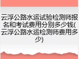 云浮公路水运试验检测师报名和考试费用分别多少钱(云浮公路水运检测师费用多少)