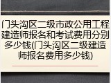 门头沟区二级市政公用工程建造师报名和考试费用分别多少钱(门头沟区二级建造师报名费用多少钱)