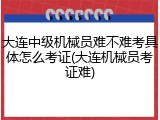大连中级机械员难不难考具体怎么考证(大连机械员考证难)