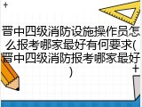 晋中四级消防设施操作员怎么报考哪家最好有何要求(晋中四级消防报考哪家最好)