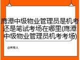 鹰潭中级物业管理员是机考还是笔试考场在哪里(鹰潭中级物业管理员机考考场)