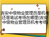 吉安中级物业管理员是机考还是笔试考场在哪里(吉安中级物业管理员机考考场)