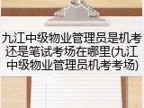 九江中级物业管理员是机考还是笔试考场在哪里(九江中级物业管理员机考考场)
