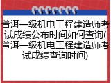 普洱一级机电工程建造师考试成绩公布时间如何查询(普洱一级机电工程建造师考试成绩查询时间)