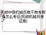 抚顺中级机械员难不难考具体怎么考证(抚顺机械员考证难)