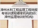 漳州水利工程监理工程师报考培训课程哪家机构的好(漳州监理培训好机构)