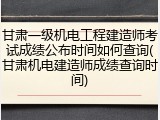 甘肃一级机电工程建造师考试成绩公布时间如何查询(甘肃机电建造师成绩查询时间)