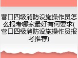 营口四级消防设施操作员怎么报考哪家最好有何要求(营口四级消防设施操作员报考推荐)