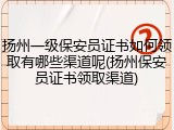 扬州一级保安员证书如何领取有哪些渠道呢(扬州保安员证书领取渠道)