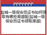 盐城一级保安员证书如何领取有哪些渠道呢(盐城一级保安员证书领取渠道)
