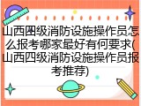 山西四级消防设施操作员怎么报考哪家最好有何要求(山西四级消防设施操作员报考推荐)