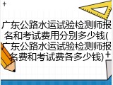广东公路水运试验检测师报名和考试费用分别多少钱(广东公路水运试验检测师报名费和考试费各多少钱)