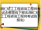 铜仁轻工工程咨询工程师考试去哪里线下报名(铜仁轻工工程咨询工程师考试线下报名)