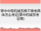 晋中中级机械员难不难考具体怎么考证(晋中机械员考证难)