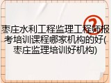 枣庄水利工程监理工程师报考培训课程哪家机构的好(枣庄监理培训好机构)