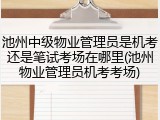 池州中级物业管理员是机考还是笔试考场在哪里(池州物业管理员机考考场)