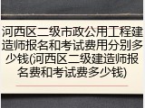 河西区二级市政公用工程建造师报名和考试费用分别多少钱(河西区二级建造师报名费和考试费多少钱)