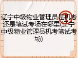 辽宁中级物业管理员是机考还是笔试考场在哪里(辽宁中级物业管理员机考笔试考场)