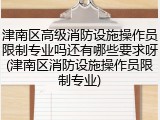 津南区高级消防设施操作员限制专业吗还有哪些要求呀(津南区消防设施操作员限制专业)