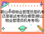 鞍山中级物业管理员是机考还是笔试考场在哪里(鞍山物业管理员机考考场)