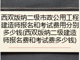 西双版纳二级市政公用工程建造师报名和考试费用分别多少钱(西双版纳二级建造师报名费和考试费多少钱)