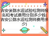 吉安公路水运试验检测师报名和考试费用分别多少钱(吉安公路水运检测师费用多少)