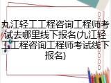 九江轻工工程咨询工程师考试去哪里线下报名(九江轻工工程咨询工程师考试线下报名)