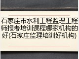 石家庄市水利工程监理工程师报考培训课程哪家机构的好(石家庄监理培训好机构)