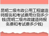 昆明二级市政公用工程建造师报名和考试费用分别多少钱(昆明二级市政建造师报名费和考试费多少钱)