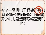 济宁一级机电工程建造师考试成绩公布时间如何查询(济宁机电建造师成绩查询时间)