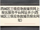 西城区三级应急救援员网上报名服务平台网址多少(西城区三级应急救援员报名网址)