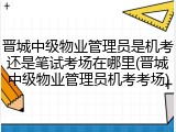 晋城中级物业管理员是机考还是笔试考场在哪里(晋城中级物业管理员机考考场)