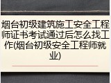 烟台初级建筑施工安全工程师证书考试通过后怎么找工作(烟台初级安全工程师就业)