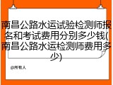 南昌公路水运试验检测师报名和考试费用分别多少钱(南昌公路水运检测师费用多少)