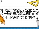 河北区二级消防安全管理员报考培训课程哪家机构的好(河北区消防培训好机构)