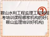 鞍山水利工程监理工程师报考培训课程哪家机构的好(鞍山监理培训好机构)