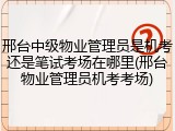 邢台中级物业管理员是机考还是笔试考场在哪里(邢台物业管理员机考考场)