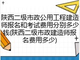 陕西二级市政公用工程建造师报名和考试费用分别多少钱(陕西二级市政建造师报名费用多少)
