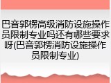 巴音郭楞高级消防设施操作员限制专业吗还有哪些要求呀(巴音郭楞消防设施操作员限制专业)