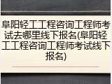 阜阳轻工工程咨询工程师考试去哪里线下报名(阜阳轻工工程咨询工程师考试线下报名)