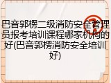 巴音郭楞二级消防安全管理员报考培训课程哪家机构的好(巴音郭楞消防安全培训好)