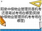 阳泉中级物业管理员是机考还是笔试考场在哪里(阳泉中级物业管理员机考考场在哪里)