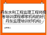 丹东水利工程监理工程师报考培训课程哪家机构的好(丹东监理培训好机构)