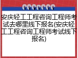 安庆轻工工程咨询工程师考试去哪里线下报名(安庆轻工工程咨询工程师考试线下报名)