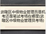 武隆区中级物业管理员是机考还是笔试考场在哪里(武隆区中级物业管理员考场)