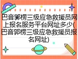 巴音郭楞三级应急救援员网上报名服务平台网址多少(巴音郭楞三级应急救援员报名网址)