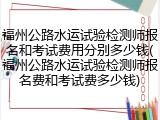 福州公路水运试验检测师报名和考试费用分别多少钱(福州公路水运试验检测师报名费和考试费多少钱)