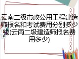云南二级市政公用工程建造师报名和考试费用分别多少钱(云南二级建造师报名费用多少)